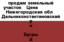 продам земельный участок › Цена ­ 800 000 - Нижегородская обл., Дальнеконстантиновский р-н, Бугры д. Недвижимость » Земельные участки продажа   